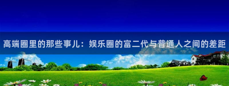 彩神vii官方：高端圈里的那些事儿：娱乐圈的富二代与普通人之间的差距