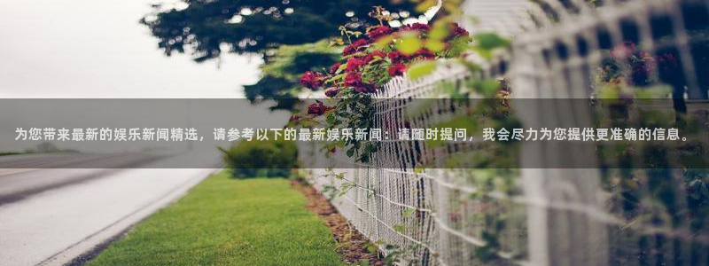 彩神vii官方：为您带来最新的娱乐新闻精选，请参考以下的最新娱乐新闻：请随时提问，我会尽力为您提供更准确的信息。