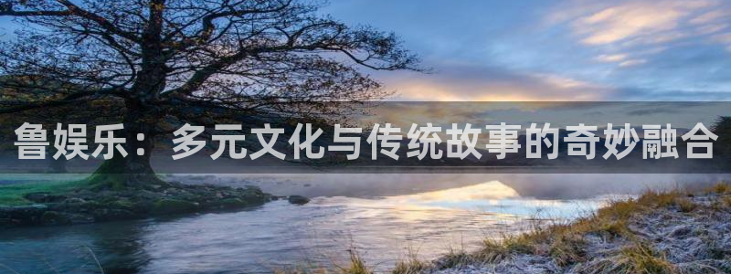 彩神vii官方：鲁娱乐：多元文化与传统故事的奇妙融合